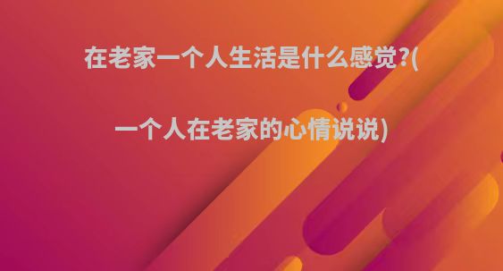 在老家一个人生活是什么感觉?(一个人在老家的心情说说)