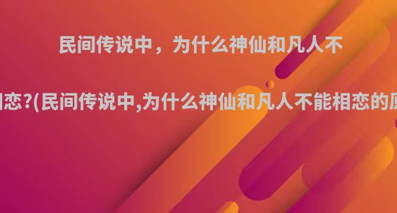 民间传说中，为什么神仙和凡人不能相恋?(民间传说中,为什么神仙和凡人不能相恋的原因)