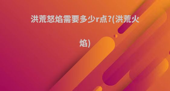 洪荒怒焰需要多少r点?(洪荒火焰)