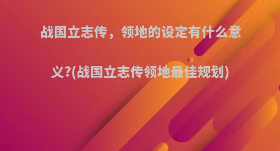 战国立志传，领地的设定有什么意义?(战国立志传领地最佳规划)