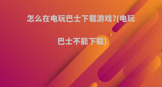 怎么在电玩巴士下载游戏?(电玩巴士不能下载)