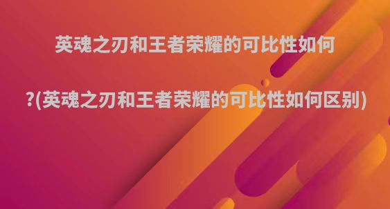 英魂之刃和王者荣耀的可比性如何?(英魂之刃和王者荣耀的可比性如何区别)