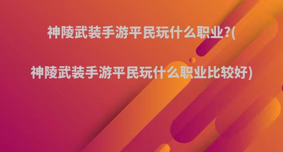 神陵武装手游平民玩什么职业?(神陵武装手游平民玩什么职业比较好)