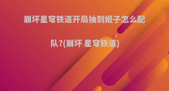 崩坏星穹铁道开局抽到姬子怎么配队?(崩坏 星穹铁道)