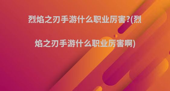 烈焰之刃手游什么职业厉害?(烈焰之刃手游什么职业厉害啊)