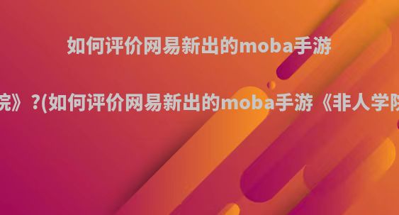 如何评价网易新出的moba手游《非人学院》?(如何评价网易新出的moba手游《非人学院》这个游戏)