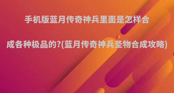 手机版蓝月传奇神兵里面是怎样合成各种极品的?(蓝月传奇神兵圣物合成攻略)