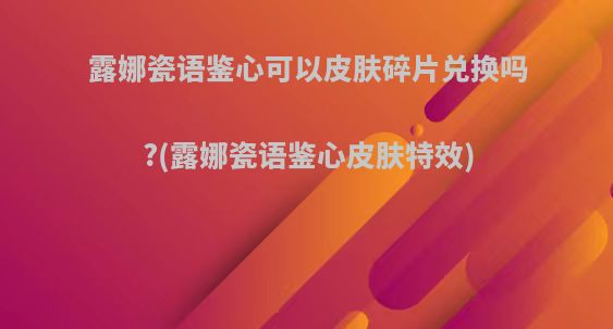 露娜瓷语鉴心可以皮肤碎片兑换吗?(露娜瓷语鉴心皮肤特效)