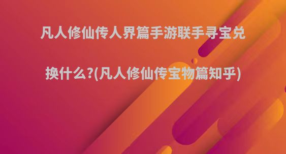 凡人修仙传人界篇手游联手寻宝兑换什么?(凡人修仙传宝物篇知乎)