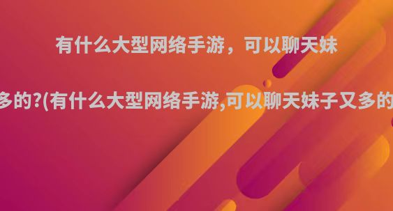 有什么大型网络手游，可以聊天妹子又多的?(有什么大型网络手游,可以聊天妹子又多的网站)