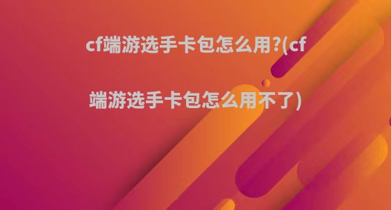 cf端游选手卡包怎么用?(cf端游选手卡包怎么用不了)