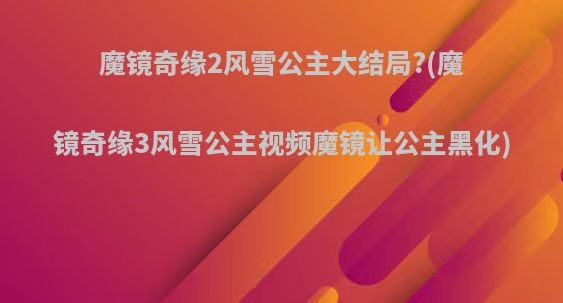 魔镜奇缘2风雪公主大结局?(魔镜奇缘3风雪公主视频魔镜让公主黑化)