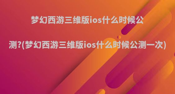 梦幻西游三维版ios什么时候公测?(梦幻西游三维版ios什么时候公测一次)
