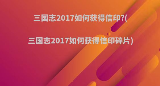 三国志2017如何获得信印?(三国志2017如何获得信印碎片)