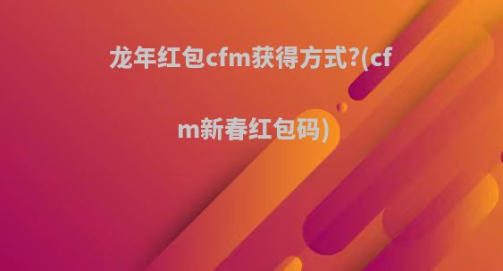 龙年红包cfm获得方式?(cfm新春红包码)