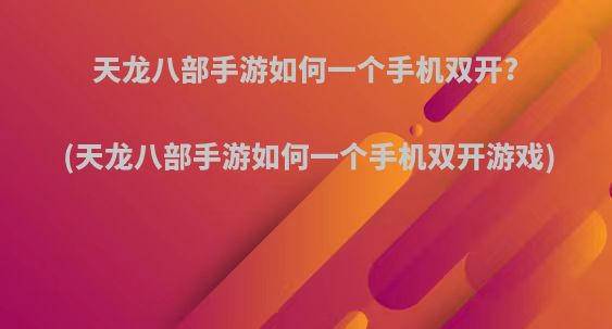 天龙八部手游如何一个手机双开?(天龙八部手游如何一个手机双开游戏)
