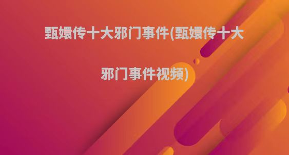 甄嬛传十大邪门事件(甄嬛传十大邪门事件视频)