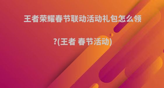 王者荣耀春节联动活动礼包怎么领?(王者 春节活动)