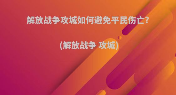 解放战争攻城如何避免平民伤亡?(解放战争 攻城)