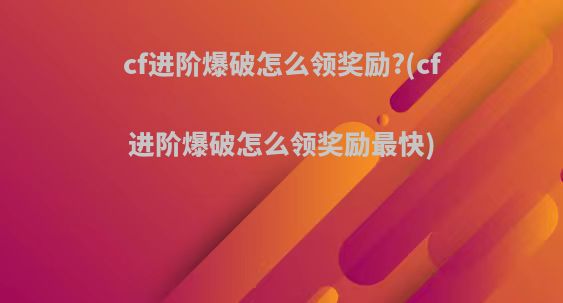 cf进阶爆破怎么领奖励?(cf进阶爆破怎么领奖励最快)