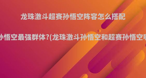 龙珠激斗超赛孙悟空阵容怎么搭配，超赛孙悟空最强群体?(龙珠激斗孙悟空和超赛孙悟空哪个厉害)