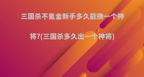 三国杀不氪金新手多久能换一个神将?(三国杀多久出一个神将)