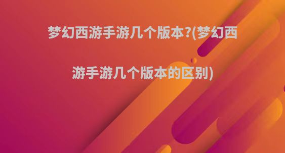 梦幻西游手游几个版本?(梦幻西游手游几个版本的区别)