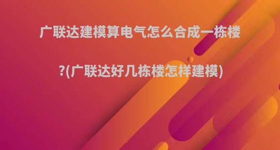 广联达建模算电气怎么合成一栋楼?(广联达好几栋楼怎样建模)