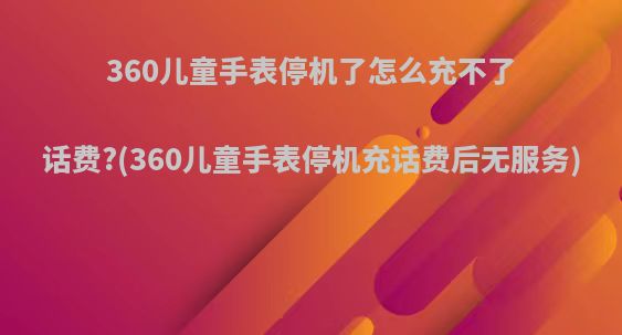 360儿童手表停机了怎么充不了话费?(360儿童手表停机充话费后无服务)