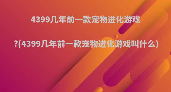 4399几年前一款宠物进化游戏?(4399几年前一款宠物进化游戏叫什么)