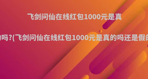 飞剑问仙在线红包1000元是真的吗?(飞剑问仙在线红包1000元是真的吗还是假的)