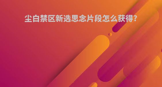 尘白禁区新选思念片段怎么获得?