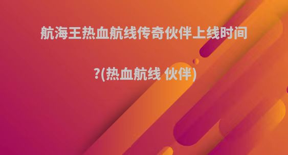 航海王热血航线传奇伙伴上线时间?(热血航线 伙伴)