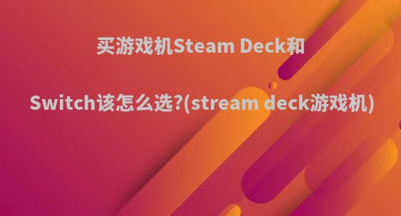 买游戏机Steam Deck和Switch该怎么选?(stream deck游戏机)
