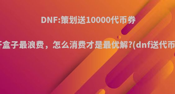 DNF:策划送10000代币券!开盒子最浪费，怎么消费才是最优解?(dnf送代币卷)