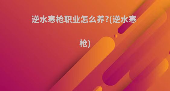 逆水寒枪职业怎么养?(逆水寒 枪)
