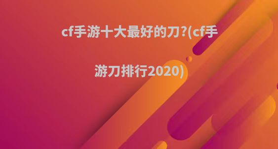 cf手游十大最好的刀?(cf手游刀排行2020)