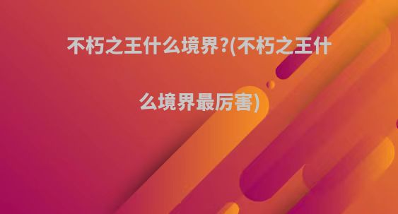 不朽之王什么境界?(不朽之王什么境界最厉害)