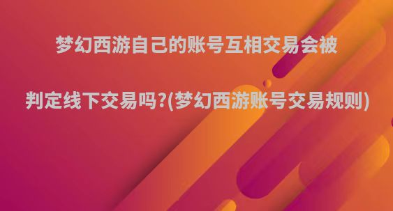 梦幻西游自己的账号互相交易会被判定线下交易吗?(梦幻西游账号交易规则)