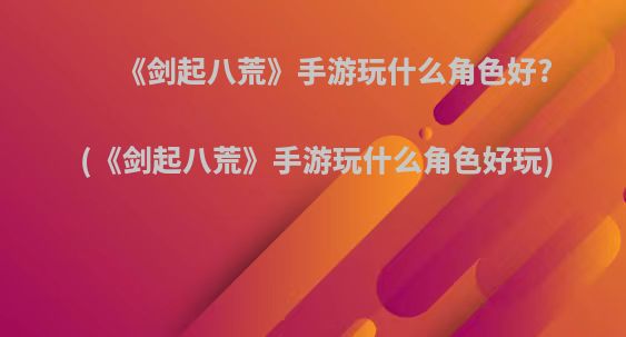 《剑起八荒》手游玩什么角色好?(《剑起八荒》手游玩什么角色好玩)