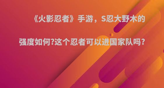 《火影忍者》手游，S忍大野木的强度如何?这个忍者可以进国家队吗?