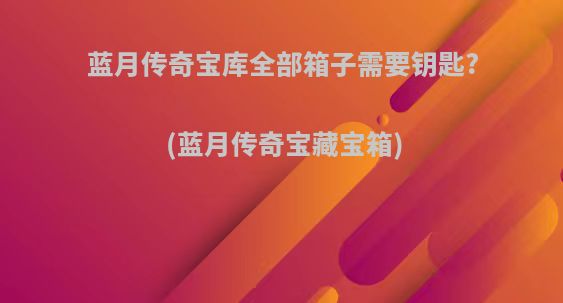 蓝月传奇宝库全部箱子需要钥匙?(蓝月传奇宝藏宝箱)