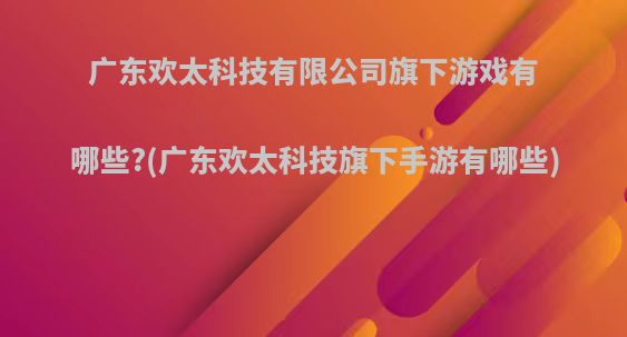 广东欢太科技有限公司旗下游戏有哪些?(广东欢太科技旗下手游有哪些)