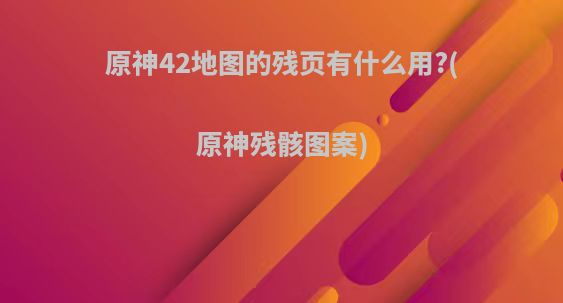 原神42地图的残页有什么用?(原神残骸图案)