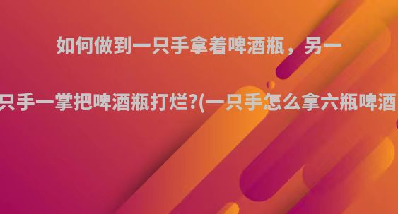 如何做到一只手拿着啤酒瓶，另一只手一掌把啤酒瓶打烂?(一只手怎么拿六瓶啤酒)