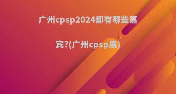广州cpsp2024都有哪些嘉宾?(广州cpsp展)