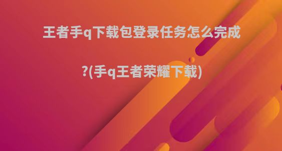 王者手q下载包登录任务怎么完成?(手q王者荣耀下载)