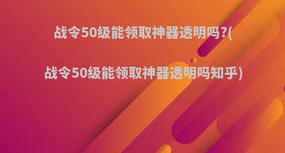 战令50级能领取神器透明吗?(战令50级能领取神器透明吗知乎)