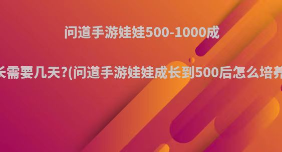 问道手游娃娃500-1000成长需要几天?(问道手游娃娃成长到500后怎么培养)
