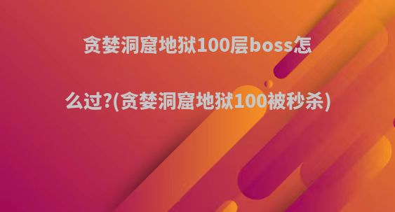 贪婪洞窟地狱100层boss怎么过?(贪婪洞窟地狱100被秒杀)